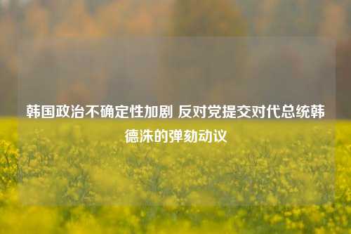 韩国政治不确定性加剧 反对党提交对代总统韩德洙的弹劾动议