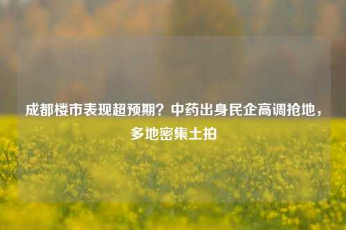 成都楼市表现超预期？中药出身民企高调抢地，多地密集土拍