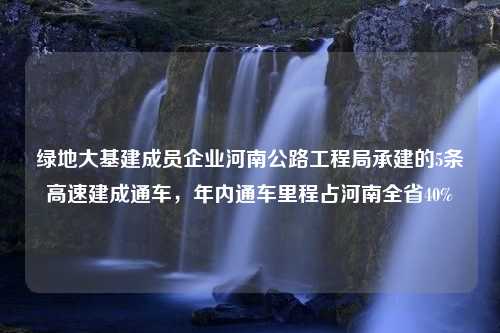 绿地大基建成员企业河南公路工程局承建的5条高速建成通车，年内通车里程占河南全省40%