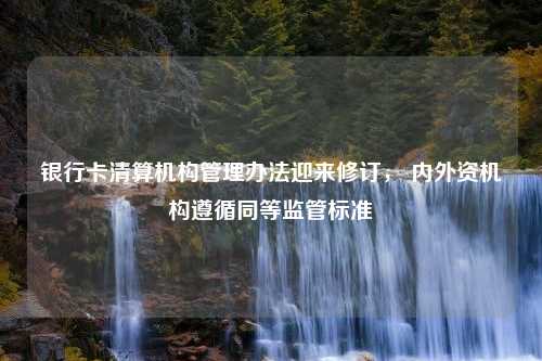 银行卡清算机构管理办法迎来修订， 内外资机构遵循同等监管标准