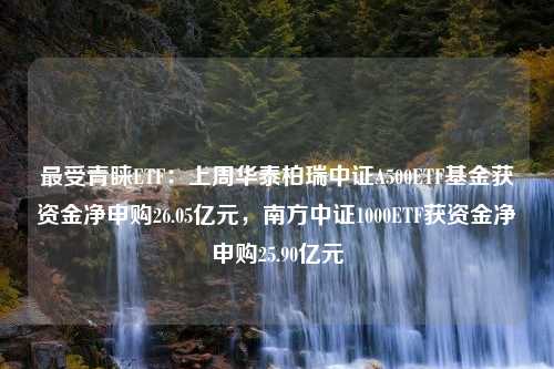 最受青睐ETF：上周华泰柏瑞中证A500ETF基金获资金净申购26.05亿元，南方中证1000ETF获资金净申购25.90亿元