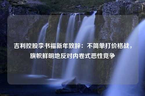 吉利控股李书福新年致辞：不简单打价格战，旗帜鲜明地反对内卷式恶性竞争