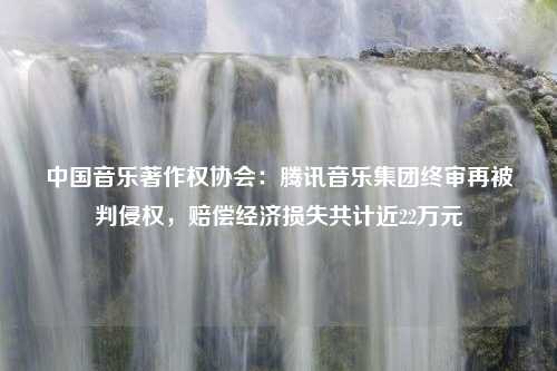 中国音乐著作权协会：腾讯音乐集团终审再被判侵权，赔偿经济损失共计近22万元