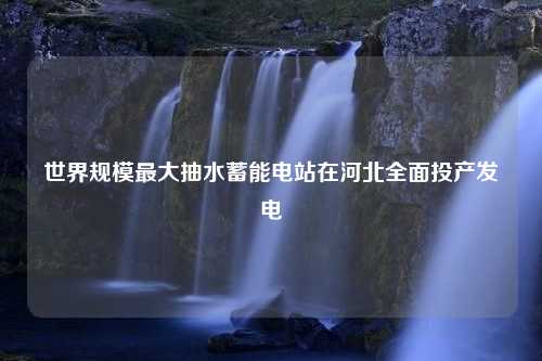 世界规模最大抽水蓄能电站在河北全面投产发电