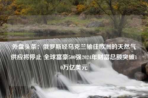 外盘头条：俄罗斯经乌克兰输往欧洲的天然气供应将停止 全球富豪500强2024年财富总额突破10万亿美元