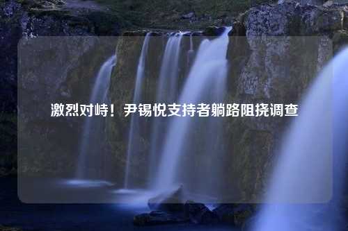 激烈对峙！尹锡悦支持者躺路阻挠调查