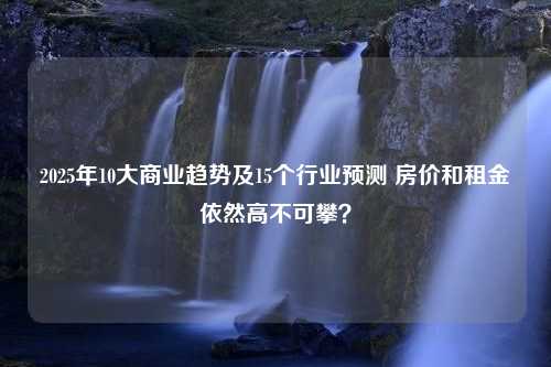 2025年10大商业趋势及15个行业预测 房价和租金依然高不可攀？