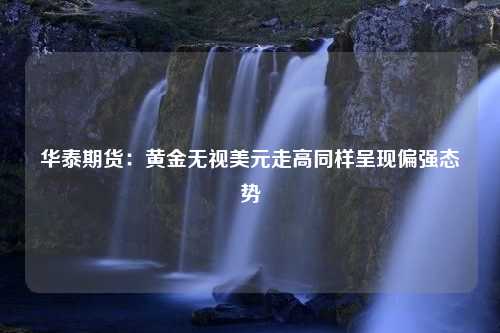 华泰期货：黄金无视美元走高同样呈现偏强态势