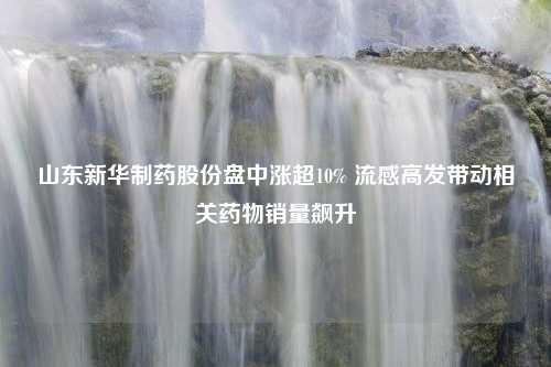 山东新华制药股份盘中涨超10% 流感高发带动相关药物销量飙升