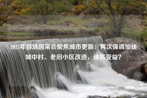 2025年首场国常会聚焦城市更新：再次强调加快城中村、老旧小区改造，谁将受益？