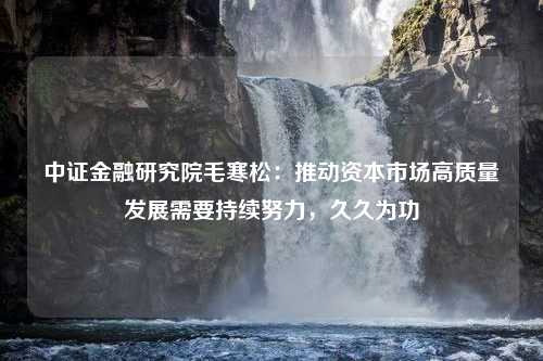 中证金融研究院毛寒松：推动资本市场高质量发展需要持续努力，久久为功