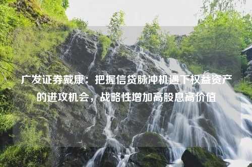 广发证券戴康：把握信贷脉冲机遇下权益资产的进攻机会，战略性增加高股息高价值