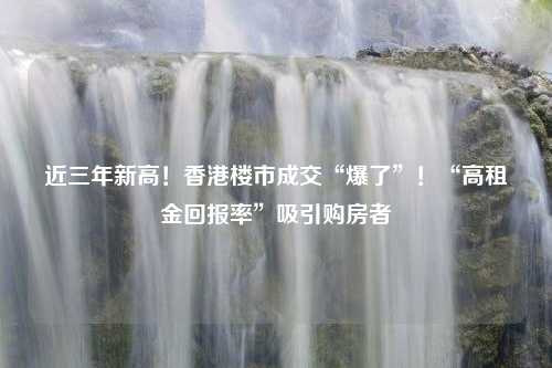 近三年新高！香港楼市成交“爆了”！“高租金回报率”吸引购房者