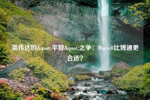 英伟达的"平替"之争：Marvell比博通更合适？