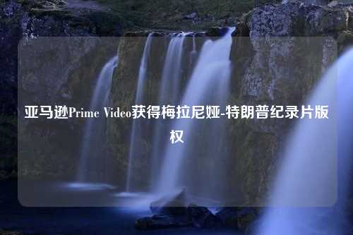 亚马逊Prime Video获得梅拉尼娅-特朗普纪录片版权