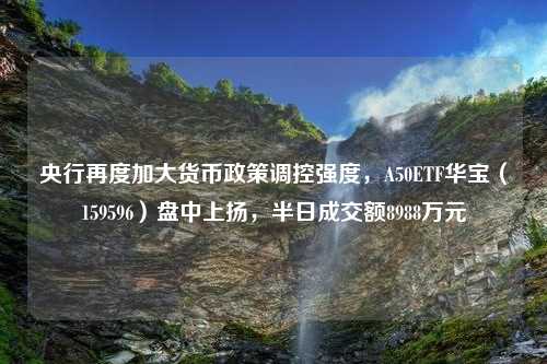 央行再度加大货币政策调控强度，A50ETF华宝（159596）盘中上扬，半日成交额8988万元