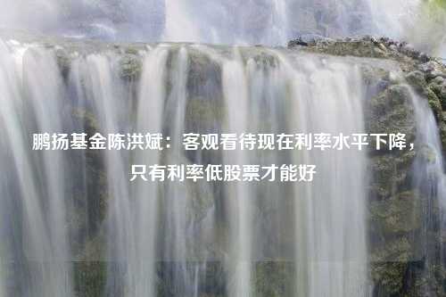 鹏扬基金陈洪斌：客观看待现在利率水平下降，只有利率低股票才能好