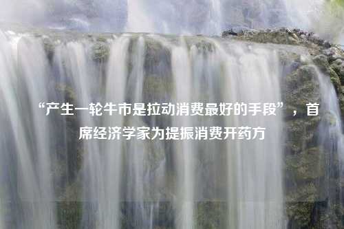 “产生一轮牛市是拉动消费最好的手段”，首席经济学家为提振消费开药方