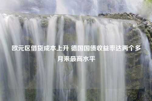 欧元区借贷成本上升 德国国债收益率达两个多月来最高水平