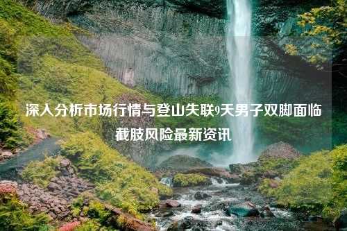 深入分析市场行情与登山失联9天男子双脚面临截肢风险最新资讯