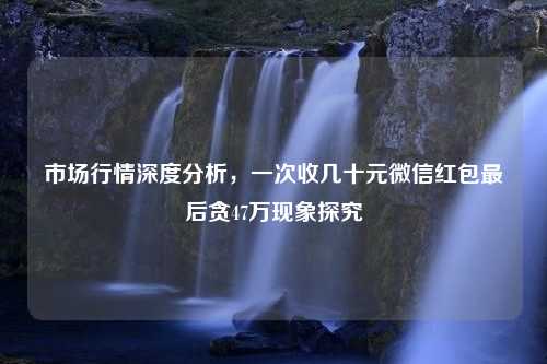 市场行情深度分析，一次收几十元微信红包最后贪47万现象探究