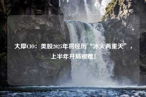 大摩CIO：美股2025年将经历“冰火两重天”，上半年开局艰难！