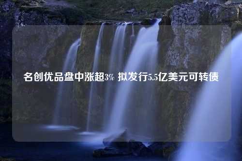 名创优品盘中涨超3% 拟发行5.5亿美元可转债