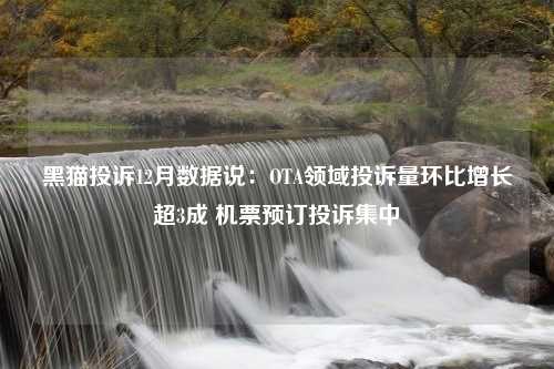 黑猫投诉12月数据说：OTA领域投诉量环比增长超3成 机票预订投诉集中