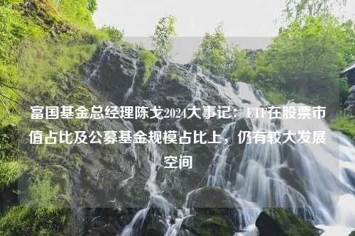 富国基金总经理陈戈2024大事记：ETF在股票市值占比及公募基金规模占比上，仍有较大发展空间