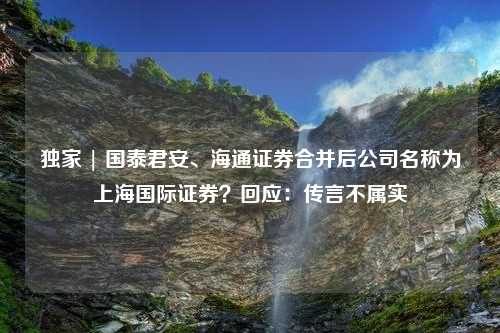 独家 | 国泰君安、海通证券合并后公司名称为上海国际证券？回应：传言不属实