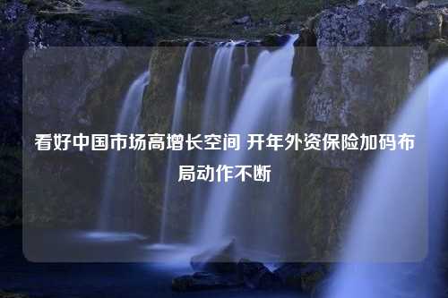 看好中国市场高增长空间 开年外资保险加码布局动作不断