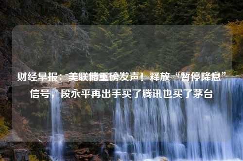 财经早报：美联储重磅发声！释放“暂停降息”信号，段永平再出手买了腾讯也买了茅台