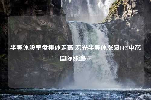 半导体股早盘集体走高 宏光半导体涨超11%中芯国际涨逾6%