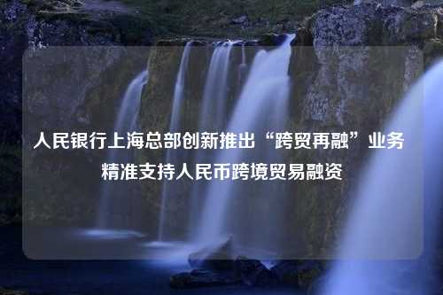 人民银行上海总部创新推出“跨贸再融”业务 精准支持人民币跨境贸易融资