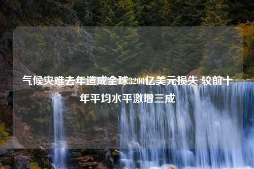 气候灾难去年造成全球3200亿美元损失 较前十年平均水平激增三成