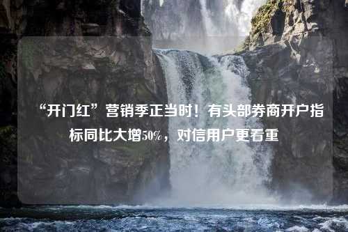 “开门红”营销季正当时！有头部券商开户指标同比大增50%，对信用户更看重