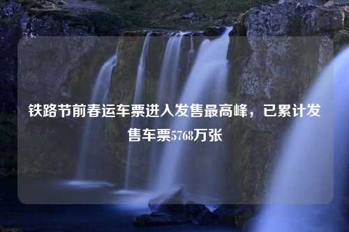 铁路节前春运车票进入发售最高峰，已累计发售车票5768万张