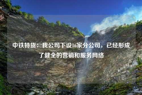 中铁特货：我公司下设16家分公司，已经形成了健全的营销和服务网络