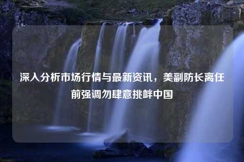 深入分析市场行情与最新资讯，美副防长离任前强调勿肆意挑衅中国