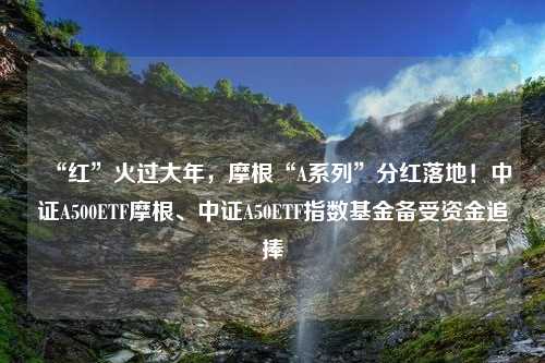 “红”火过大年，摩根“A系列”分红落地！中证A500ETF摩根、中证A50ETF指数基金备受资金追捧