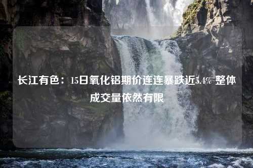 长江有色：15日氧化铝期价连连暴跌近5.4% 整体成交量依然有限