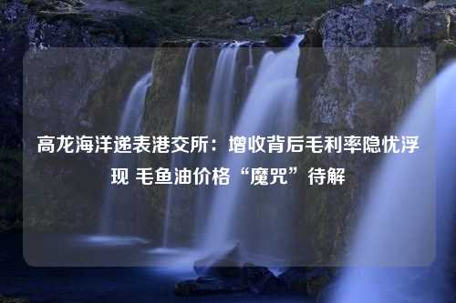 高龙海洋递表港交所：增收背后毛利率隐忧浮现 毛鱼油价格“魔咒”待解