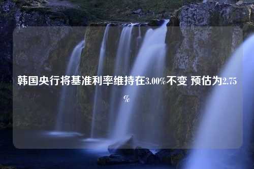 韩国央行将基准利率维持在3.00%不变 预估为2.75%