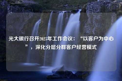 光大银行召开2025年工作会议：“以客户为中心”，深化分层分群客户经营模式