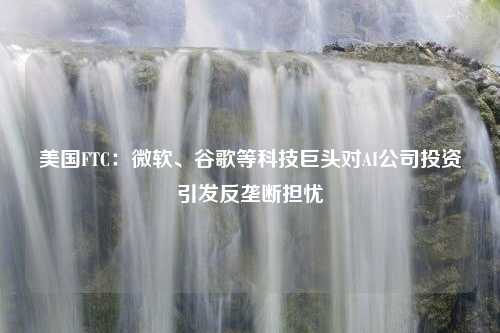 美国FTC：微软、谷歌等科技巨头对AI公司投资引发反垄断担忧