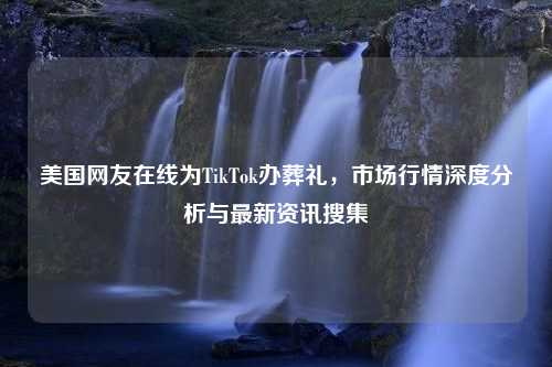 美国网友在线为TikTok办葬礼，市场行情深度分析与最新资讯搜集