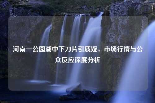 河南一公园湖中下刀片引质疑，市场行情与公众反应深度分析