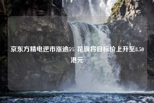 京东方精电逆市涨逾5% 花旗将目标价上升至8.50港元