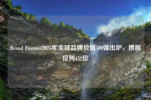 Brand Finance2025年全球品牌价值500强出炉，携程位列452位