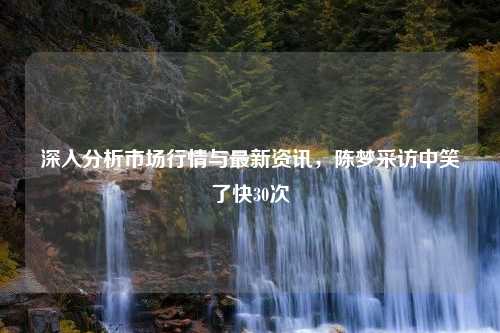 深入分析市场行情与最新资讯，陈梦采访中笑了快30次